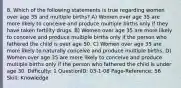 8. Which of the following statements is true regarding women over age 35 and multiple births? A) Women over age 35 are more likely to conceive and produce multiple births only if they have taken fertility drugs. B) Women over age 35 are more likely to conceive and produce multiple births only if the person who fathered the child is over age 50. C) Women over age 35 are more likely to naturally conceive and produce multiple births. D) Women over age 35 are more likely to conceive and produce multiple births only if the person who fathered the child is under age 30. Difficulty: 1 QuestionID: 03-1-08 Page-Reference: 56 Skill: Knowledge