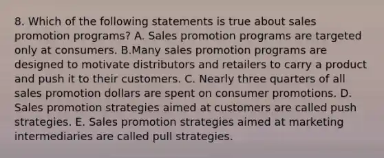 8. Which of the following statements is true about sales promotion programs? A. Sales promotion programs are targeted only at consumers. B.Many sales promotion programs are designed to motivate distributors and retailers to carry a product and push it to their customers. C. Nearly three quarters of all sales promotion dollars are spent on consumer promotions. D. Sales promotion strategies aimed at customers are called push strategies. E. Sales promotion strategies aimed at marketing intermediaries are called pull strategies.