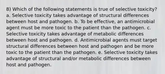 8) Which of the following statements is true of selective toxicity? a. Selective toxicity takes advantage of structural differences between host and pathogen. b. To be effective, an antimicrobial agent must be more toxic to the patient than the pathogen. c. Selective toxicity takes advantage of metabolic differences between host and pathogen. d. Antimicrobial agents must target structural differences between host and pathogen and be more toxic to the patient than the pathogen. e. Selective toxicity takes advantage of structural and/or metabolic differences between host and pathogen.