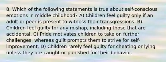 8. Which of the following statements is true about self-conscious emotions in middle childhood? A) Children feel guilty only if an adult or peer is present to witness their transgressions. B) Children feel guilty for any mishap, including those that are accidental. C) Pride motivates children to take on further challenges, whereas guilt prompts them to strive for self-improvement. D) Children rarely feel guilty for cheating or lying unless they are caught or punished for their behavior.