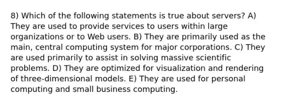 8) Which of the following statements is true about servers? A) They are used to provide services to users within large organizations or to Web users. B) They are primarily used as the main, central computing system for major corporations. C) They are used primarily to assist in solving massive scientific problems. D) They are optimized for visualization and rendering of three-dimensional models. E) They are used for personal computing and small business computing.