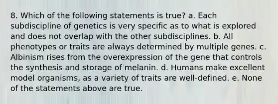 8. Which of the following statements is true? a. Each subdiscipline of genetics is very specific as to what is explored and does not overlap with the other subdisciplines. b. All phenotypes or traits are always determined by multiple genes. c. Albinism rises from the overexpression of the gene that controls the synthesis and storage of melanin. d. Humans make excellent model organisms, as a variety of traits are well-defined. e. None of the statements above are true.