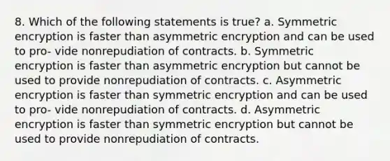 8. Which of the following statements is true? a. Symmetric encryption is faster than asymmetric encryption and can be used to pro- vide nonrepudiation of contracts. b. Symmetric encryption is faster than asymmetric encryption but cannot be used to provide nonrepudiation of contracts. c. Asymmetric encryption is faster than symmetric encryption and can be used to pro- vide nonrepudiation of contracts. d. Asymmetric encryption is faster than symmetric encryption but cannot be used to provide nonrepudiation of contracts.