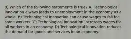 8) Which of the following statements is true? A) Technological innovation always leads to unemployment in the economy as a whole. B) Technological innovation can cause wages to fall for some workers. C) Technological innovation increases wages for all workers in an economy. D) Technological innovation reduces the demand for goods and services in an economy.