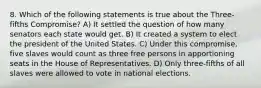 8. Which of the following statements is true about the Three-fifths Compromise? A) It settled the question of how many senators each state would get. B) It created a system to elect the president of the United States. C) Under this compromise, five slaves would count as three free persons in apportioning seats in the House of Representatives. D) Only three-fifths of all slaves were allowed to vote in national elections.