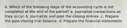 8. Which of the following steps of the accounting cycle is not completed at the end of the period? a. Journalize transactions as they occur. b. Journalize and post the closing entries. c. Prepare the post-closing trial balance. d. Prepare the financial statements