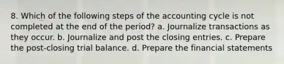 8. Which of the following steps of the accounting cycle is not completed at the end of the period? a. Journalize transactions as they occur. b. Journalize and post the closing entries. c. Prepare the post-closing trial balance. d. Prepare the financial statements