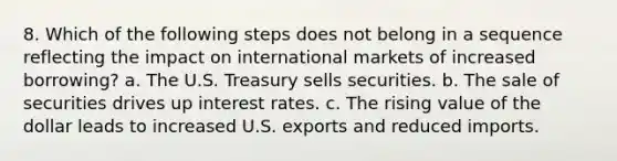 8. Which of the following steps does not belong in a sequence reflecting the impact on international markets of increased borrowing? a. The U.S. Treasury sells securities. b. The sale of securities drives up interest rates. c. The rising value of the dollar leads to increased U.S. exports and reduced imports.