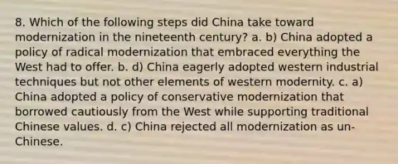 8. Which of the following steps did China take toward modernization in the nineteenth century? a. b) China adopted a policy of radical modernization that embraced everything the West had to offer. b. d) China eagerly adopted western industrial techniques but not other elements of western modernity. c. a) China adopted a policy of conservative modernization that borrowed cautiously from the West while supporting traditional Chinese values. d. c) China rejected all modernization as un-Chinese.