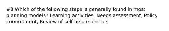 #8 Which of the following steps is generally found in most planning models? Learning activities, Needs assessment, Policy commitment, Review of self-help materials