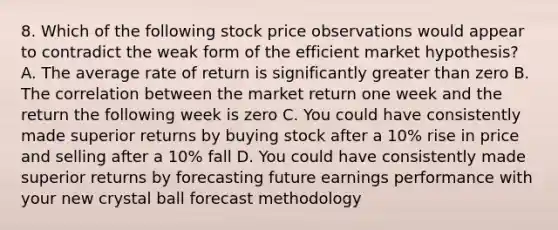 8. Which of the following stock price observations would appear to contradict the weak form of the efficient market hypothesis? A. The average rate of return is significantly greater than zero B. The correlation between the market return one week and the return the following week is zero C. You could have consistently made superior returns by buying stock after a 10% rise in price and selling after a 10% fall D. You could have consistently made superior returns by forecasting future earnings performance with your new crystal ball forecast methodology