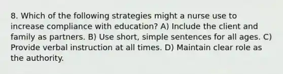 8. Which of the following strategies might a nurse use to increase compliance with education? A) Include the client and family as partners. B) Use short, simple sentences for all ages. C) Provide verbal instruction at all times. D) Maintain clear role as the authority.