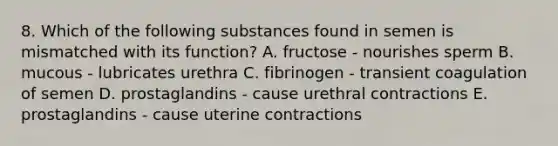 8. Which of the following substances found in semen is mismatched with its function? A. fructose - nourishes sperm B. mucous - lubricates urethra C. fibrinogen - transient coagulation of semen D. prostaglandins - cause urethral contractions E. prostaglandins - cause uterine contractions