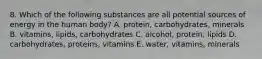 8. Which of the following substances are all potential sources of energy in the human body? A. protein, carbohydrates, minerals B. vitamins, lipids, carbohydrates C. alcohol, protein, lipids D. carbohydrates, proteins, vitamins E. water, vitamins, minerals