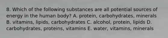 8. Which of the following substances are all potential sources of energy in the human body? A. protein, carbohydrates, minerals B. vitamins, lipids, carbohydrates C. alcohol, protein, lipids D. carbohydrates, proteins, vitamins E. water, vitamins, minerals