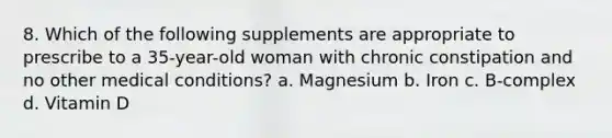 8. Which of the following supplements are appropriate to prescribe to a 35-year-old woman with chronic constipation and no other medical conditions? a. Magnesium b. Iron c. B-complex d. Vitamin D