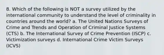 8. Which of the following is NOT a survey utilized by the international community to understand the level of criminality in countries around the world? a. The United Nations Surveys of Crime and Trends and Operation of Criminal Justice Systems (CTS) b. The International Survey of Crime Prevention (ISCP) c. Victimization surveys d. International Crime Victim Surveys (ICVS)