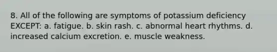 8. All of the following are symptoms of potassium deficiency EXCEPT: a. fatigue. b. skin rash. c. abnormal heart rhythms. d. increased calcium excretion. e. muscle weakness.