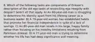 8. Which of the following tasks are components of Erikson's description of the old age tasks of reconciling ego integrity with despair? Select all that apply. A) An 80-year-old man is struggling to determine his identity apart from his lifelong career as a business leader. B) A 79-year-old woman has established habits that promote her financial independence in spite of a lack of savings. C) An 80-year-old man revels in his large, happy family rather than focusing on his mobility limitations resulting from Parkinson disease. D) A 77-year-old man is trying to determine whether his life has had deep significance and meaning.