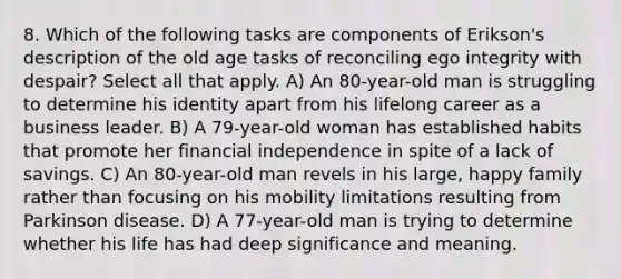 8. Which of the following tasks are components of Erikson's description of the old age tasks of reconciling ego integrity with despair? Select all that apply. A) An 80-year-old man is struggling to determine his identity apart from his lifelong career as a business leader. B) A 79-year-old woman has established habits that promote her financial independence in spite of a lack of savings. C) An 80-year-old man revels in his large, happy family rather than focusing on his mobility limitations resulting from Parkinson disease. D) A 77-year-old man is trying to determine whether his life has had deep significance and meaning.