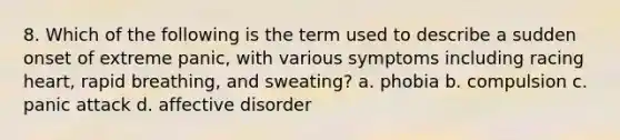 8. Which of the following is the term used to describe a sudden onset of extreme panic, with various symptoms including racing heart, rapid breathing, and sweating? a. phobia b. compulsion c. panic attack d. affective disorder