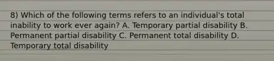 8) Which of the following terms refers to an individual's total inability to work ever again? A. Temporary partial disability B. Permanent partial disability C. Permanent total disability D. Temporary total disability