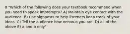 8 "Which of the following does your textbook recommend when you need to speak impromptu? A) Maintain eye contact with the audience. B) Use signposts to help listeners keep track of your ideas. C) Tell the audience how nervous you are. D) all of the above E) a and b only"