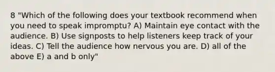 8 "Which of the following does your textbook recommend when you need to speak impromptu? A) Maintain eye contact with the audience. B) Use signposts to help listeners keep track of your ideas. C) Tell the audience how nervous you are. D) all of the above E) a and b only"