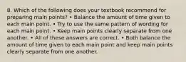 8. Which of the following does your textbook recommend for preparing main points? • Balance the amount of time given to each main point. • Try to use the same pattern of wording for each main point. • Keep main points clearly separate from one another. • All of these answers are correct. • Both balance the amount of time given to each main point and keep main points clearly separate from one another.