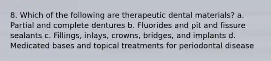 8. Which of the following are therapeutic dental materials? a. Partial and complete dentures b. Fluorides and pit and fissure sealants с. Fillings, inlays, crowns, bridges, and implants d. Medicated bases and topical treatments for periodontal disease