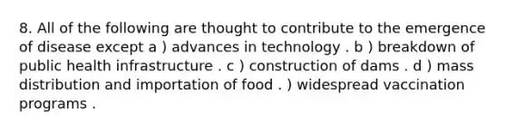 8. All of the following are thought to contribute to the emergence of disease except a ) advances in technology . b ) breakdown of public health infrastructure . c ) construction of dams . d ) mass distribution and importation of food . ) widespread vaccination programs .