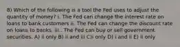 8) Which of the following is a tool the Fed uses to adjust the quantity of money? i. The Fed can change the interest rate on loans to bank customers ii. The Fed can change the discount rate on loans to banks. iii.. The Fed can buy or sell government securities. A) ii only B) ii and iii C)i only D) i and ii E) ii only