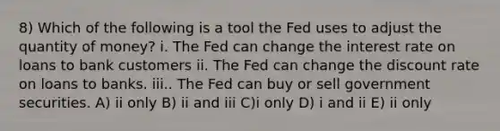 8) Which of the following is a tool the Fed uses to adjust the quantity of money? i. The Fed can change the interest rate on loans to bank customers ii. The Fed can change the discount rate on loans to banks. iii.. The Fed can buy or sell government securities. A) ii only B) ii and iii C)i only D) i and ii E) ii only