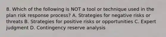 8. Which of the following is NOT a tool or technique used in the plan risk response process? A. Strategies for negative risks or threats B. Strategies for positive risks or opportunities C. Expert judgment D. Contingency reserve analysis