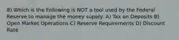 8) Which is the Following is NOT a tool used by the Federal Reserve to manage the money supply: A) Tax on Deposits B) Open Market Operations C) Reserve Requirements D) Discount Rate