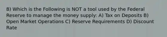 8) Which is the Following is NOT a tool used by the Federal Reserve to manage the money supply: A) Tax on Deposits B) Open Market Operations C) Reserve Requirements D) Discount Rate