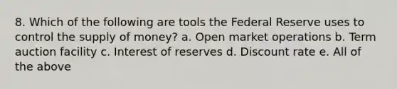 8. Which of the following are tools the Federal Reserve uses to control the supply of money? a. Open market operations b. Term auction facility c. Interest of reserves d. Discount rate e. All of the above