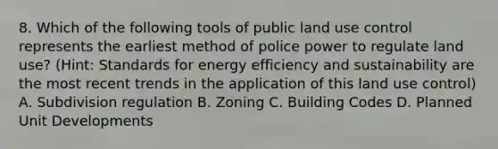 8. Which of the following tools of public land use control represents the earliest method of police power to regulate land use? (Hint: Standards for energy efficiency and sustainability are the most recent trends in the application of this land use control) A. Subdivision regulation B. Zoning C. Building Codes D. Planned Unit Developments