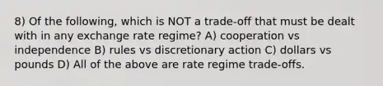 8) Of the following, which is NOT a trade-off that must be dealt with in any exchange rate regime? A) cooperation vs independence B) rules vs discretionary action C) dollars vs pounds D) All of the above are rate regime trade-offs.