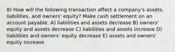 8) How will the following transaction affect a company's assets, liabilities, and owners' equity? Make cash settlement on an account payable. A) liabilities and assets decrease B) owners' equity and assets decrease C) liabilities and assets increase D) liabilities and owners' equity decrease E) assets and owners' equity increase