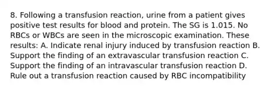 8. Following a transfusion reaction, urine from a patient gives positive test results for blood and protein. The SG is 1.015. No RBCs or WBCs are seen in the microscopic examination. These results: A. Indicate renal injury induced by transfusion reaction B. Support the finding of an extravascular transfusion reaction C. Support the finding of an intravascular transfusion reaction D. Rule out a transfusion reaction caused by RBC incompatibility