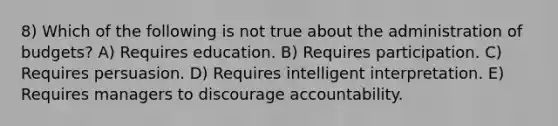 8) Which of the following is not true about the administration of budgets? A) Requires education. B) Requires participation. C) Requires persuasion. D) Requires intelligent interpretation. E) Requires managers to discourage accountability.