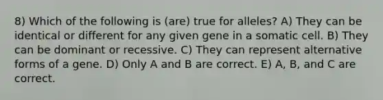 8) Which of the following is (are) true for alleles? A) They can be identical or different for any given gene in a somatic cell. B) They can be dominant or recessive. C) They can represent alternative forms of a gene. D) Only A and B are correct. E) A, B, and C are correct.