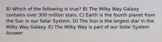 8) Which of the following is true? B) The Milky Way Galaxy contains over 300 million stars. C) Earth is the fourth planet from the Sun in our Solar System. D) The Sun is the largest star in the Milky Way Galaxy. E) The Milky Way is part of our Solar System Answer