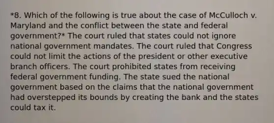 *8. Which of the following is true about the case of McCulloch v. Maryland and the conflict between the state and federal government?* The court ruled that states could not ignore national government mandates. The court ruled that Congress could not limit the actions of the president or other executive branch officers. The court prohibited states from receiving federal government funding. The state sued the national government based on the claims that the national government had overstepped its bounds by creating the bank and the states could tax it.