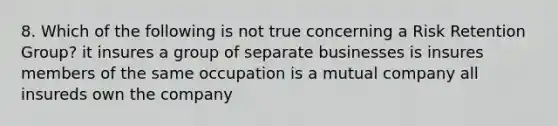 8. Which of the following is not true concerning a Risk Retention Group? it insures a group of separate businesses is insures members of the same occupation is a mutual company all insureds own the company