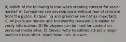 8) Which of the following is true when creating content for social media? A) Companies can develop posts without fear of criticism from the public. B) Spelling and grammar are not as important. C) All posts are honest and trustworthy because it is easier to verify information. D) Employees can be fired for content on personal media sites. E) Clever, witty headlines attract a larger audience than short, bland headlines. Answer: