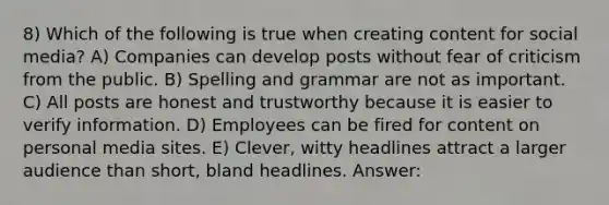 8) Which of the following is true when creating content for social media? A) Companies can develop posts without fear of criticism from the public. B) Spelling and grammar are not as important. C) All posts are honest and trustworthy because it is easier to verify information. D) Employees can be fired for content on personal media sites. E) Clever, witty headlines attract a larger audience than short, bland headlines. Answer: