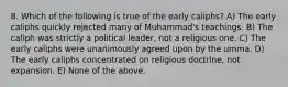 8. Which of the following is true of the early caliphs? A) The early caliphs quickly rejected many of Muhammad's teachings. B) The caliph was strictly a political leader, not a religious one. C) The early caliphs were unanimously agreed upon by the umma. D) The early caliphs concentrated on religious doctrine, not expansion. E) None of the above.