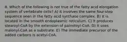 8. Which of the following is not true of the fatty acid elongation system of vertebrate cells? A) It involves the same four-step sequence seen in the fatty acid synthase complex. B) It is located in the smooth endoplasmic reticulum. C) It produces stearoyl-CoA by the extension of palmitoyl-CoA. D) It uses malonyl-CoA as a substrate. E) The immediate precursor of the added carbons is acetyl-CoA.